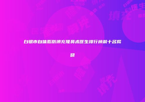 白银市自体脂肪填充隆鼻术医生排行榜前十名揭晓