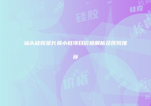 汕头硅胶延长鼻小柱项目价格解析及医院推荐