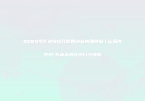 2025年长春市虎牙断医院在榜清单前十佳深度评判-长春市虎牙断口腔医院