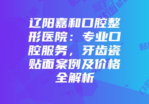 辽阳嘉和口腔整形医院：专业口腔服务，牙齿瓷贴面案例及价格全解析