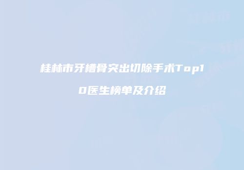 桂林市牙槽骨突出切除手术Top10医生榜单及介绍