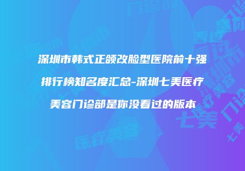 深圳市韩式正颌改脸型医院前十强排行榜知名度汇总-深圳七美医疗美容门诊部是你没看过的版本