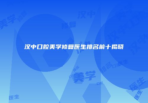 汉中口腔美学修复医生排名前十揭晓