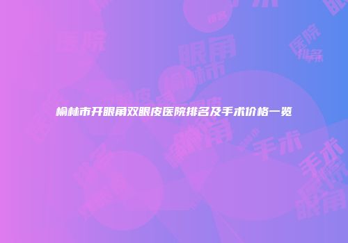 榆林市开眼角双眼皮医院排名及手术价格一览