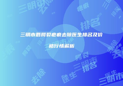三明市唇腭裂疤痕去除医生排名及价格行情解析