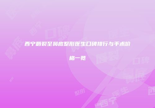 西宁唇裂至鼻底整形医生口碑排行与手术价格一览