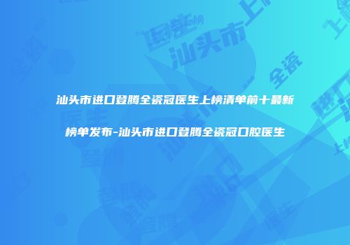 汕头市进口登腾全瓷冠医生上榜清单前十最新榜单发布-汕头市进口登腾全瓷冠口腔医生