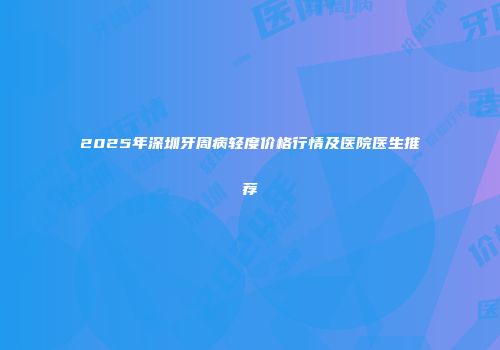 2025年深圳牙周病轻度价格行情及医院医生推荐