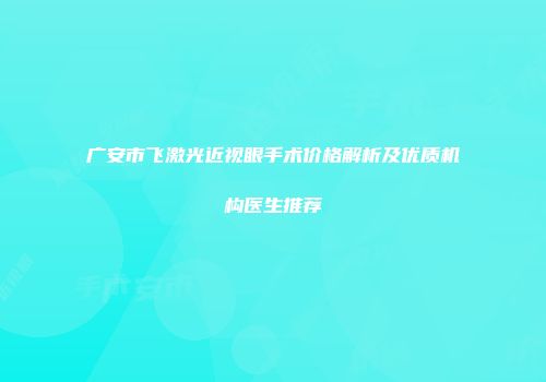 广安市飞激光近视眼手术价格解析及优质机构医生推荐