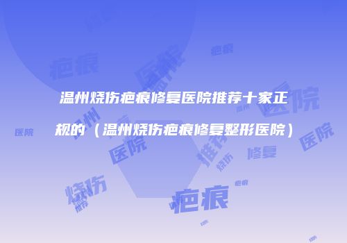 温州烧伤疤痕修复医院推荐十家正规的（温州烧伤疤痕修复整形医院）