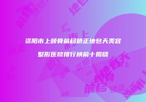 资阳市上颌骨前移矫正地包天美容整形医院排行榜前十揭晓