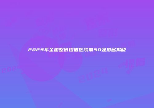 2025年全国整形提眉医院前50强排名揭晓