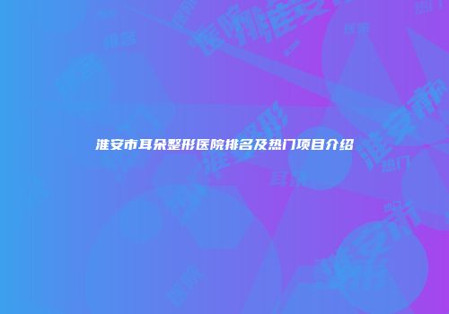 淮安市耳朵整形医院排名及热门项目介绍