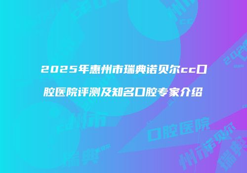 2025年惠州市瑞典诺贝尔cc口腔医院评测及知名口腔专家介绍