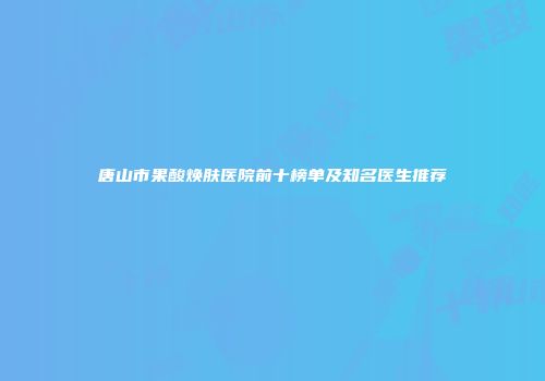 唐山市果酸焕肤医院前十榜单及知名医生推荐