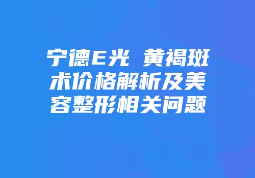 宁德E光袪黄褐斑术价格解析及美容整形相关问题