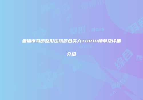 盘锦市耳部整形医院综合实力TOP10榜单及详细介绍