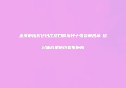 重庆市镭射祛斑医院口碑排行十强最新名单-排名靠前重庆市整形医院