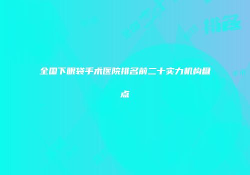 全国下眼袋手术医院排名前二十实力机构盘点