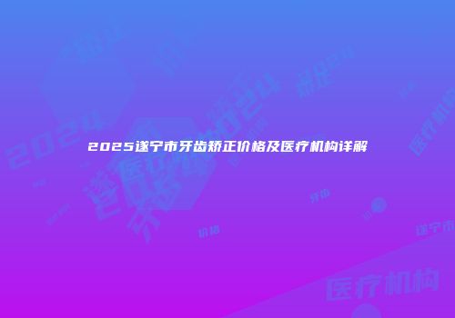 2025遂宁市牙齿矫正价格及医疗机构详解