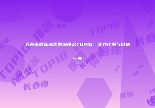 长春市唇珠成型医院排名TOP10：实力详解与价格一览