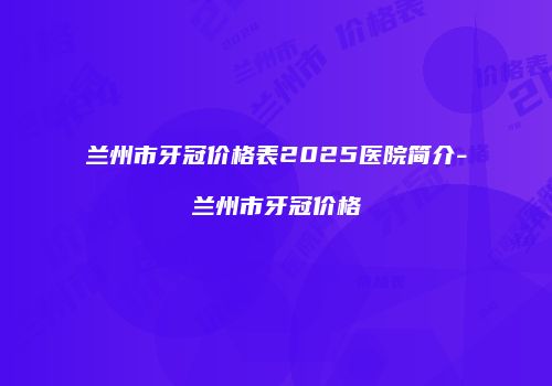 兰州市牙冠价格表2025医院简介-兰州市牙冠价格