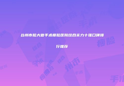 台州市脸大做手术瘦脸医院综合实力十强口碑排行推荐