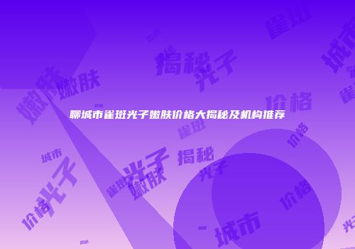 聊城市雀斑光子嫩肤价格大揭秘及机构推荐