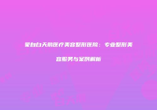 蒙自白天鹅医疗美容整形医院：专业整形美容服务与案例解析