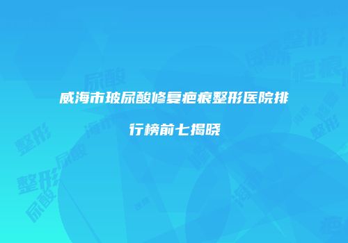 威海市玻尿酸修复疤痕整形医院排行榜前七揭晓