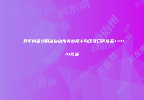 黔东南苗族侗族自治州青春期丰胸医院口碑排名TOP10揭晓