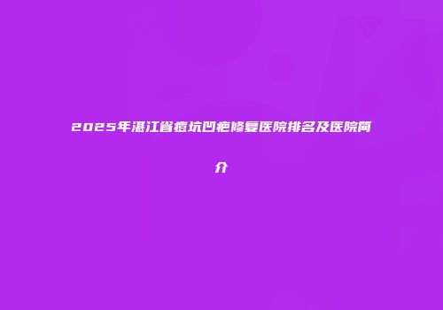 2025年湛江省痘坑凹疤修复医院排名及医院简介