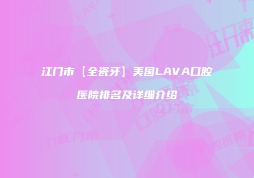 江门市【全瓷牙】美国LAVA口腔医院排名及详细介绍