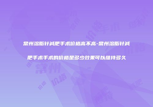 常州溶脂针减肥手术价格高不高-常州溶脂针减肥手术手术的价格是多少效果可以维持多久