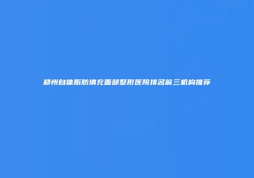 郑州自体脂肪填充面部整形医院排名前三机构推荐