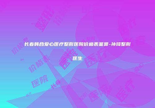 长春韩合爱心医疗整形医院价格表鉴赏-孙琦整形医生