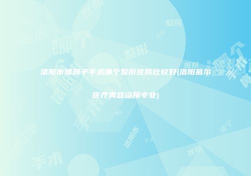 洛阳市隆鼻子手术哪个整形医院比较好(洛阳慕尔医疗美容诊所专业)
