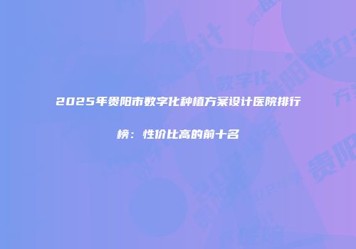 2025年贵阳市数字化种植方案设计医院排行榜：性价比高的前十名