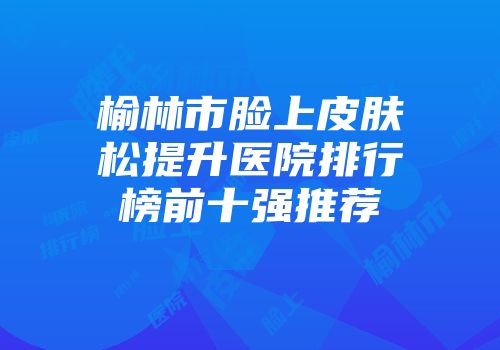 榆林市脸上皮肤松提升医院排行榜前十强推荐