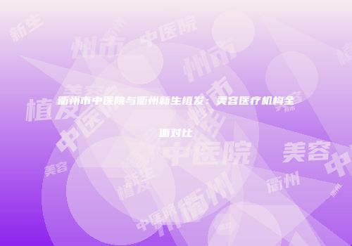 衢州市中医院与衢州新生植发：美容医疗机构全面对比