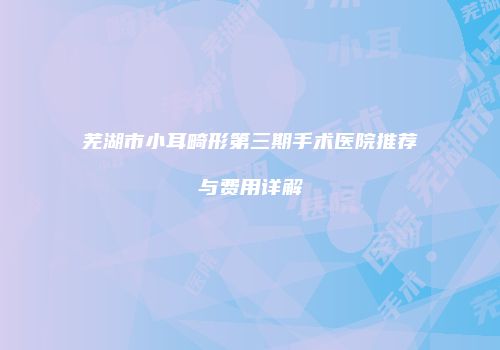 芜湖市小耳畸形第三期手术医院推荐与费用详解