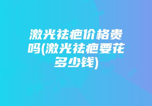 激光祛疤价格贵吗(激光祛疤要花多少钱)