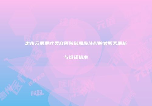 惠州元辰医疗美容医院玻尿酸注射除皱服务解析与选择指南