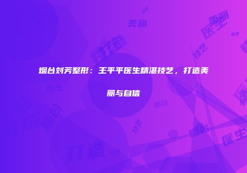 烟台刘芳整形：王平平医生精湛技艺，打造美丽与自信