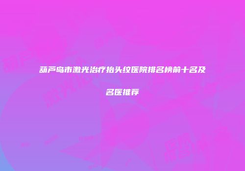 葫芦岛市激光治疗抬头纹医院排名榜前十名及名医推荐