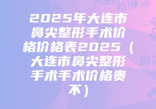 2025年大连市鼻尖整形手术价格价格表2025（大连市鼻尖整形手术手术价格贵不）