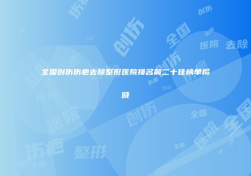 全国创伤伤疤去除整形医院排名前二十佳榜单揭晓
