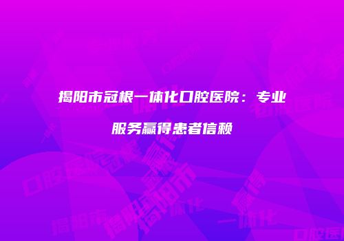 揭阳市冠根一体化口腔医院：专业服务赢得患者信赖