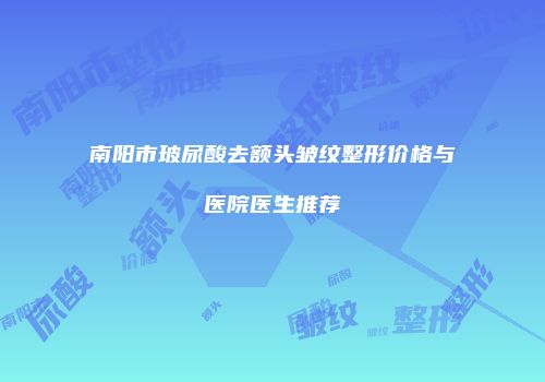 南阳市玻尿酸去额头皱纹整形价格与医院医生推荐