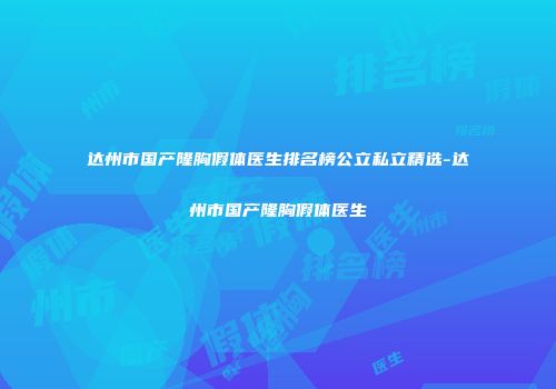 达州市国产隆胸假体医生排名榜公立私立精选-达州市国产隆胸假体医生
